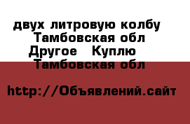 двух литровую колбу - Тамбовская обл. Другое » Куплю   . Тамбовская обл.